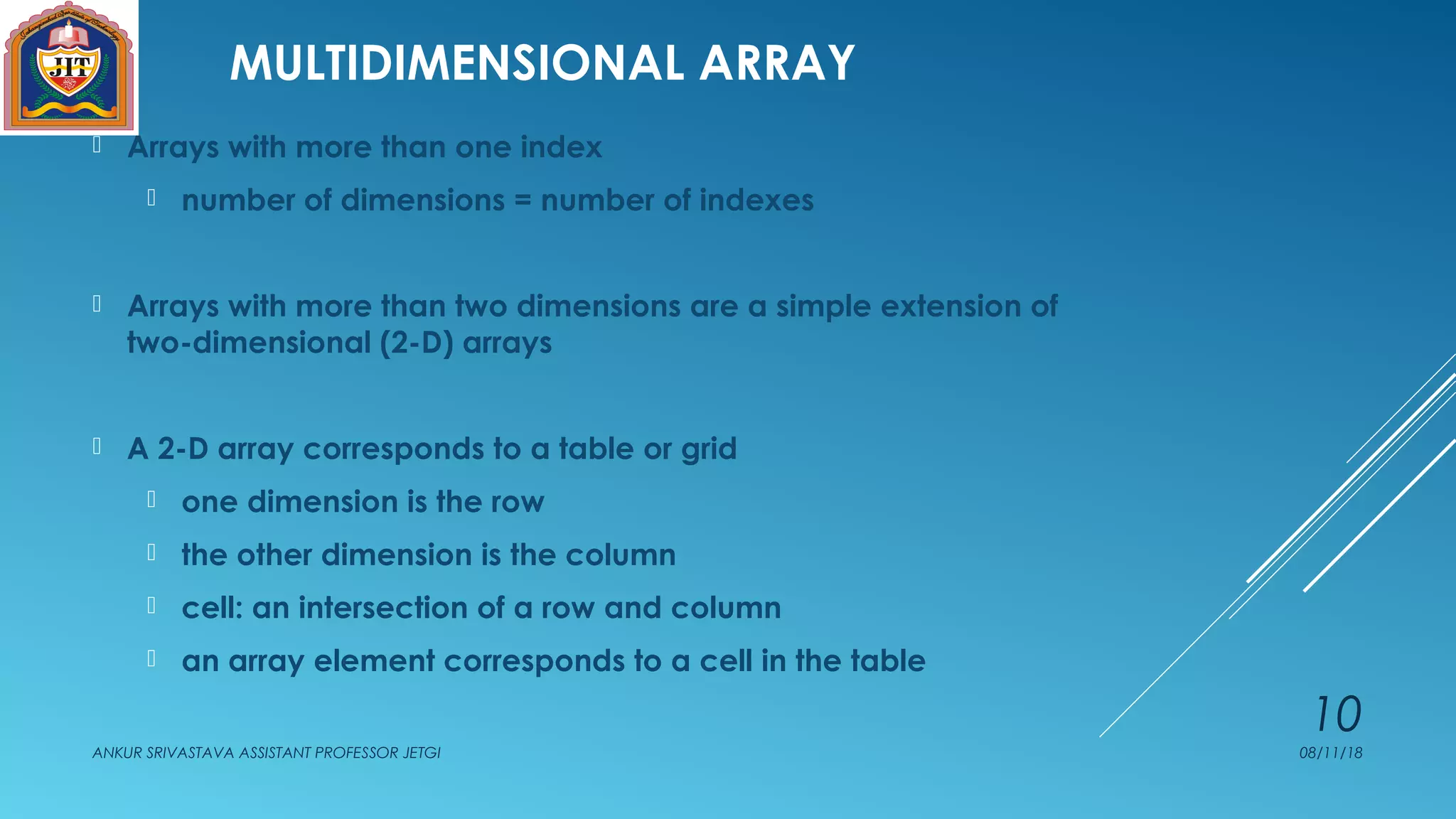 MULTIDIMENSIONAL ARRAY
 Arrays with more than one index
 number of dimensions = number of indexes
 Arrays with more than two dimensions are a simple extension of
two-dimensional (2-D) arrays
 A 2-D array corresponds to a table or grid
 one dimension is the row
 the other dimension is the column
 cell: an intersection of a row and column
 an array element corresponds to a cell in the table
08/11/18ANKUR SRIVASTAVA ASSISTANT PROFESSOR JETGI
10
 