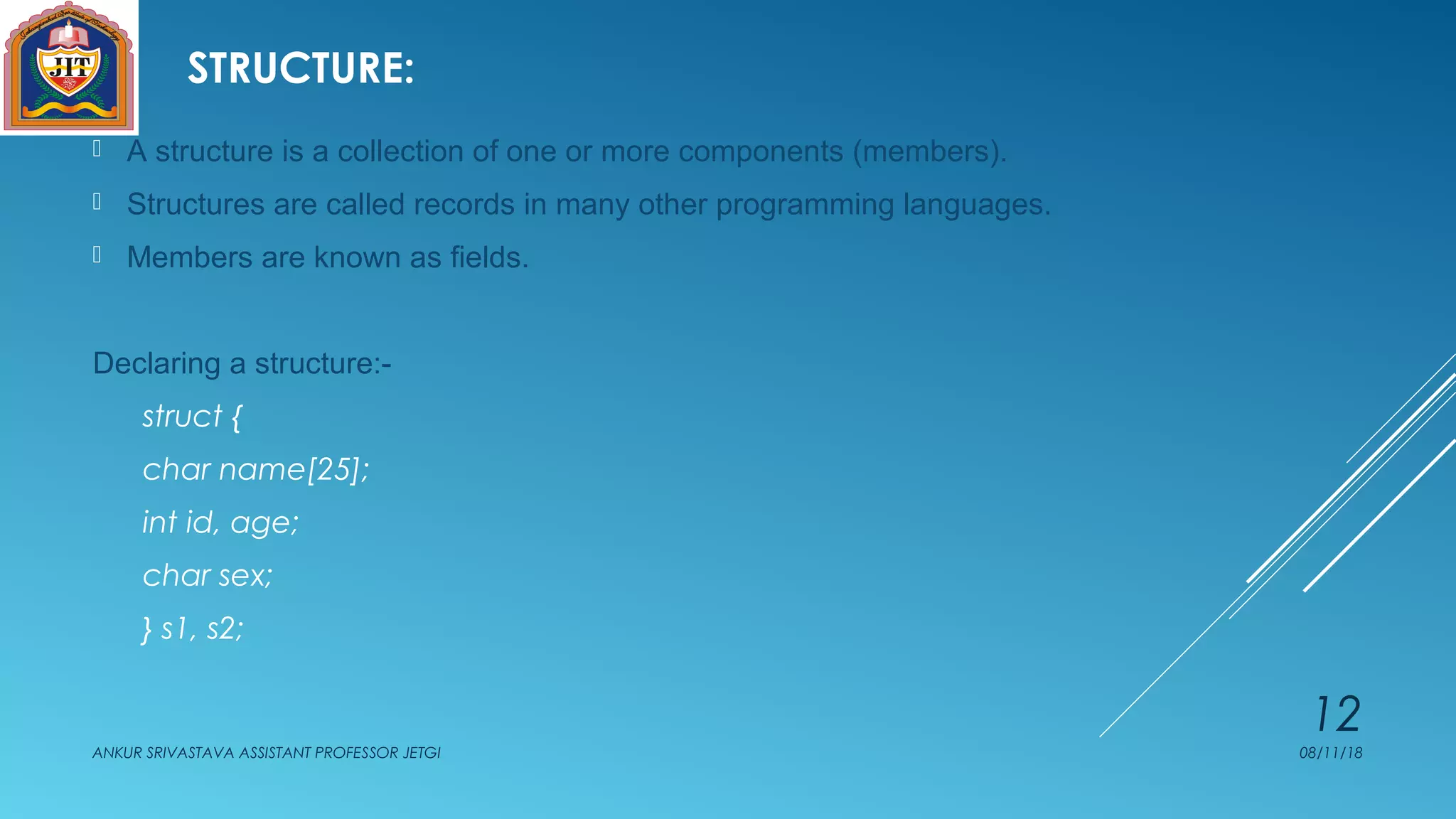 STRUCTURE:
 A structure is a collection of one or more components (members).
 Structures are called records in many other programming languages.
 Members are known as fields.
Declaring a structure:-
struct {
char name[25];
int id, age;
char sex;
} s1, s2;
08/11/18ANKUR SRIVASTAVA ASSISTANT PROFESSOR JETGI
12
 