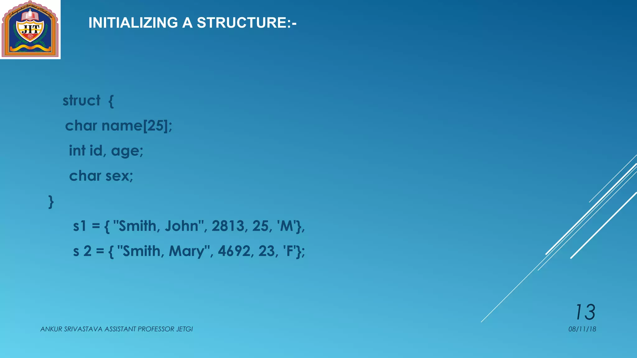 INITIALIZING A STRUCTURE:-
struct {
char name[25];
int id, age;
char sex;
}
s1 = { "Smith, John", 2813, 25, 'M'},
s 2 = { "Smith, Mary", 4692, 23, 'F'};
08/11/18ANKUR SRIVASTAVA ASSISTANT PROFESSOR JETGI
13
 