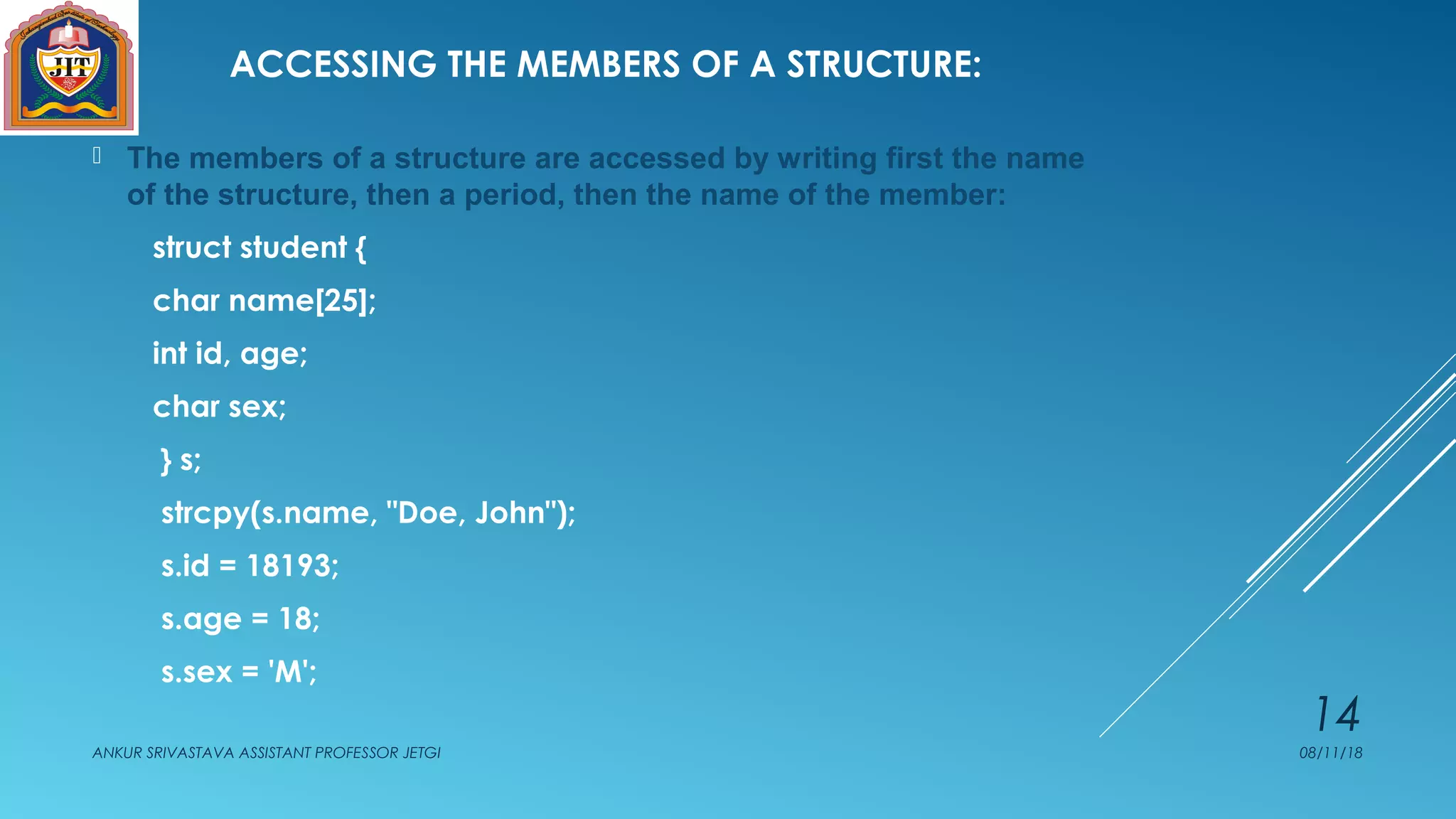 ACCESSING THE MEMBERS OF A STRUCTURE:
 The members of a structure are accessed by writing first the name
of the structure, then a period, then the name of the member:
struct student {
char name[25];
int id, age;
char sex;
} s;
strcpy(s.name, "Doe, John");
s.id = 18193;
s.age = 18;
s.sex = 'M';
08/11/18ANKUR SRIVASTAVA ASSISTANT PROFESSOR JETGI
14
 