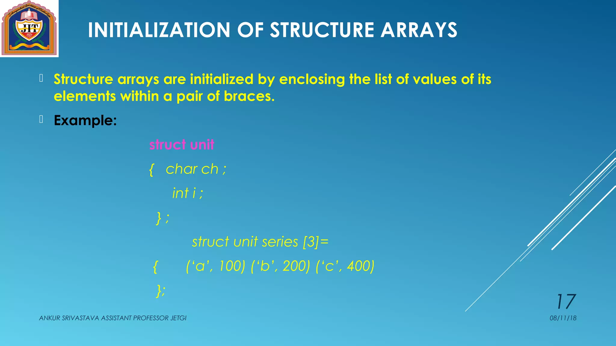 INITIALIZATION OF STRUCTURE ARRAYS
 Structure arrays are initialized by enclosing the list of values of its
elements within a pair of braces.
 Example:
struct unit
{ char ch ;
int i ;
} ;
struct unit series [3]=
{ (‘a’, 100) (‘b’, 200) (‘c’, 400)
};
08/11/18ANKUR SRIVASTAVA ASSISTANT PROFESSOR JETGI
17
 