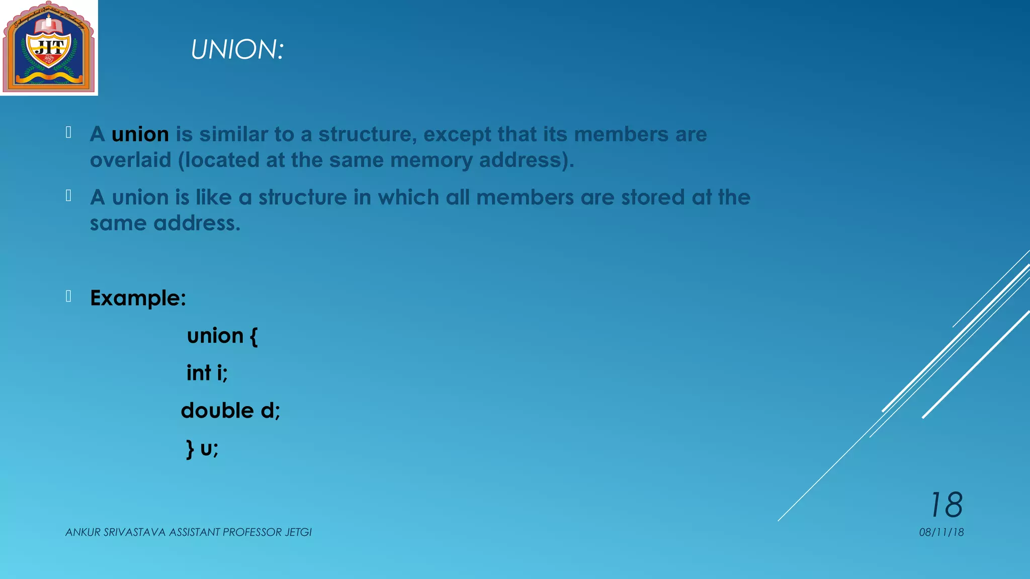 UNION:
 A union is similar to a structure, except that its members are
overlaid (located at the same memory address).
 A union is like a structure in which all members are stored at the
same address.
 Example:
union {
int i;
double d;
} u;
08/11/18ANKUR SRIVASTAVA ASSISTANT PROFESSOR JETGI
18
 