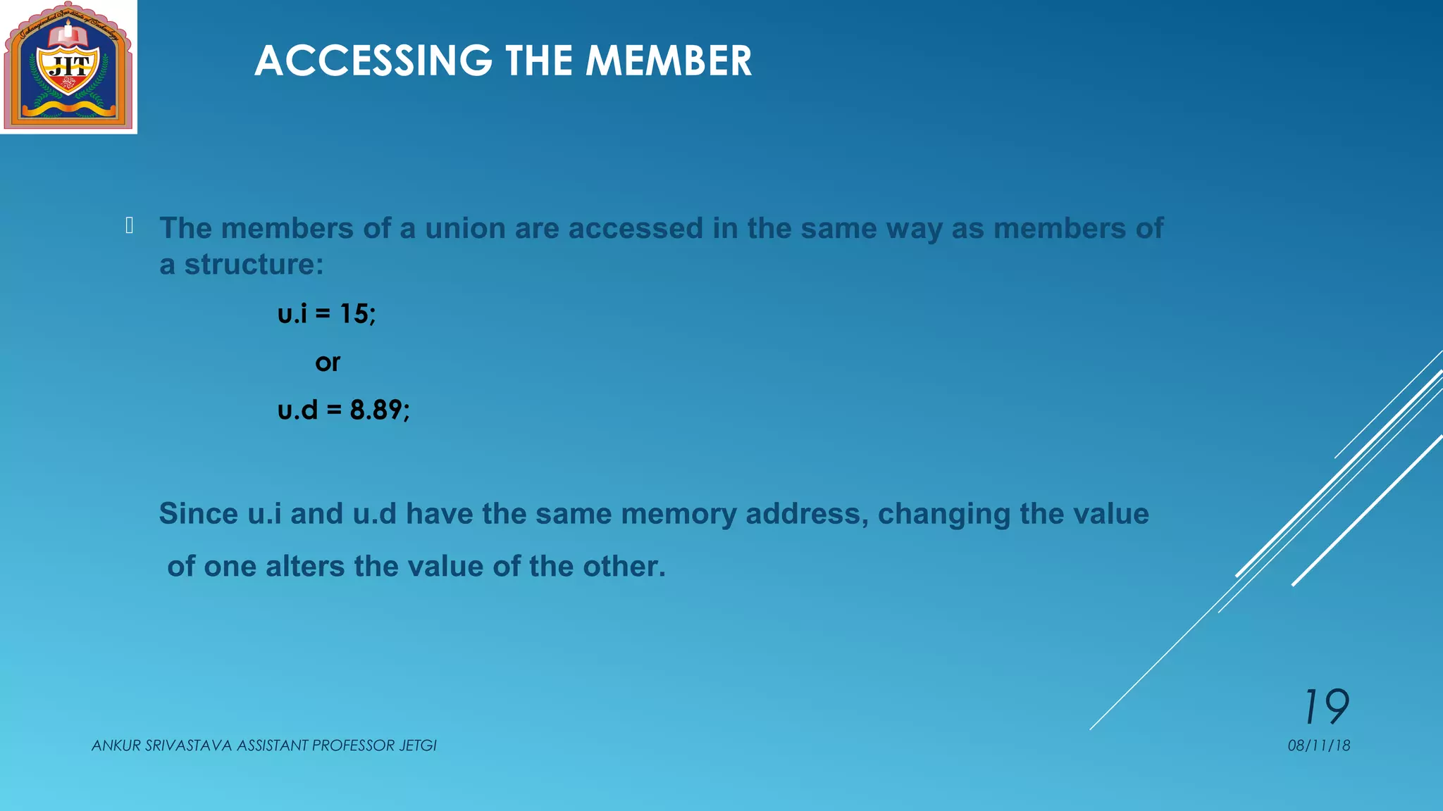 ACCESSING THE MEMBER
 The members of a union are accessed in the same way as members of
a structure:
u.i = 15;
or
u.d = 8.89;
Since u.i and u.d have the same memory address, changing the value
of one alters the value of the other.
08/11/18ANKUR SRIVASTAVA ASSISTANT PROFESSOR JETGI
19
 