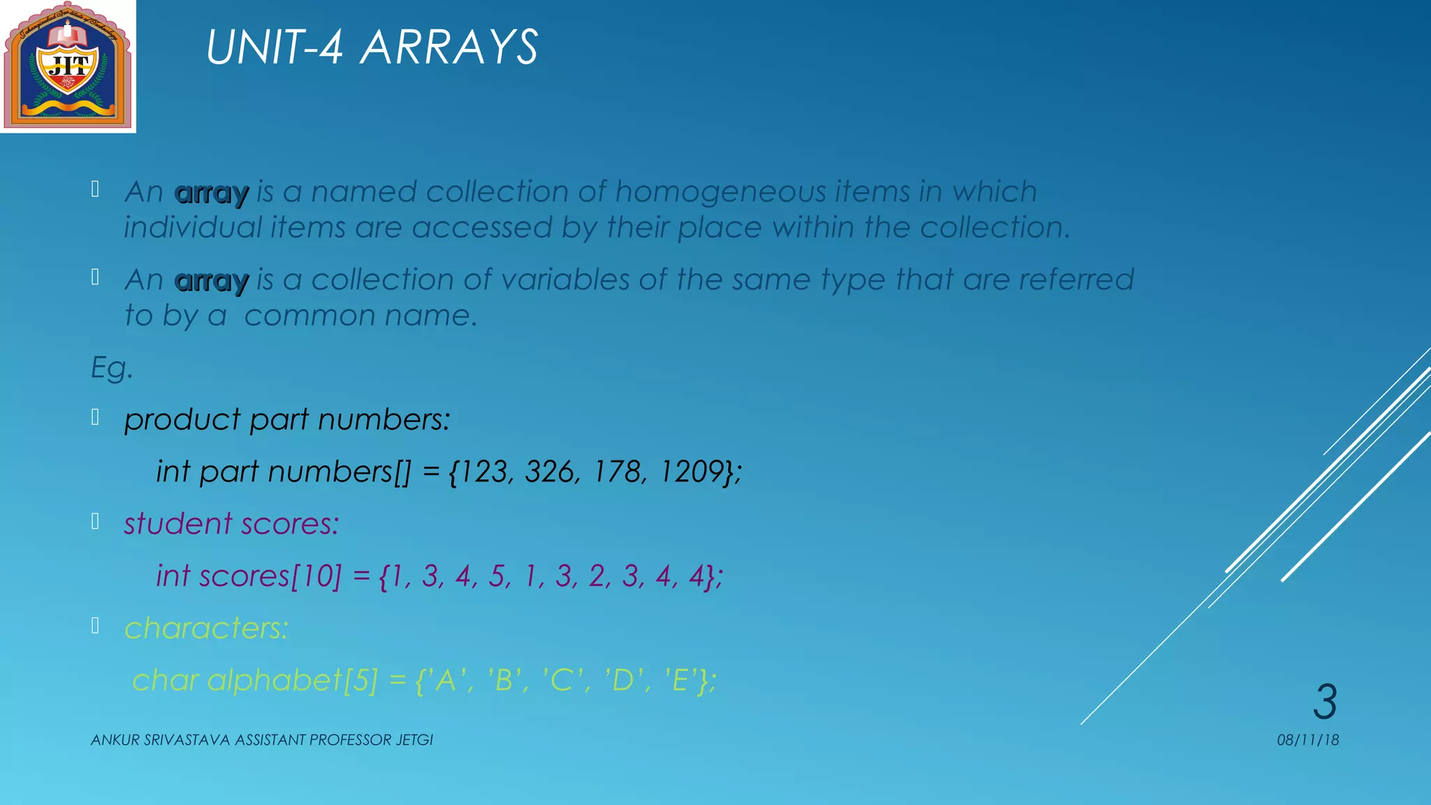 UNIT-4 ARRAYS
 An arrayarray is a named collection of homogeneous items in which
individual items are accessed by their place within the collection.
 An arrayarray is a collection of variables of the same type that are referred
to by a common name.
Eg.
 product part numbers:
int part numbers[] = {123, 326, 178, 1209};
 student scores:
int scores[10] = {1, 3, 4, 5, 1, 3, 2, 3, 4, 4};
 characters:
char alphabet[5] = {’A’, ’B’, ’C’, ’D’, ’E’};
08/11/18ANKUR SRIVASTAVA ASSISTANT PROFESSOR JETGI
3
 