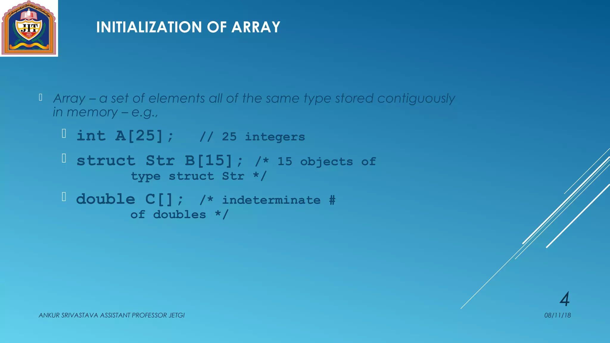 INITIALIZATION OF ARRAY
 Array – a set of elements all of the same type stored contiguously
in memory – e.g.,
 int A[25]; // 25 integers
 struct Str B[15]; /* 15 objects of
type struct Str */
 double C[]; /* indeterminate #
of doubles */
08/11/18ANKUR SRIVASTAVA ASSISTANT PROFESSOR JETGI
4
 