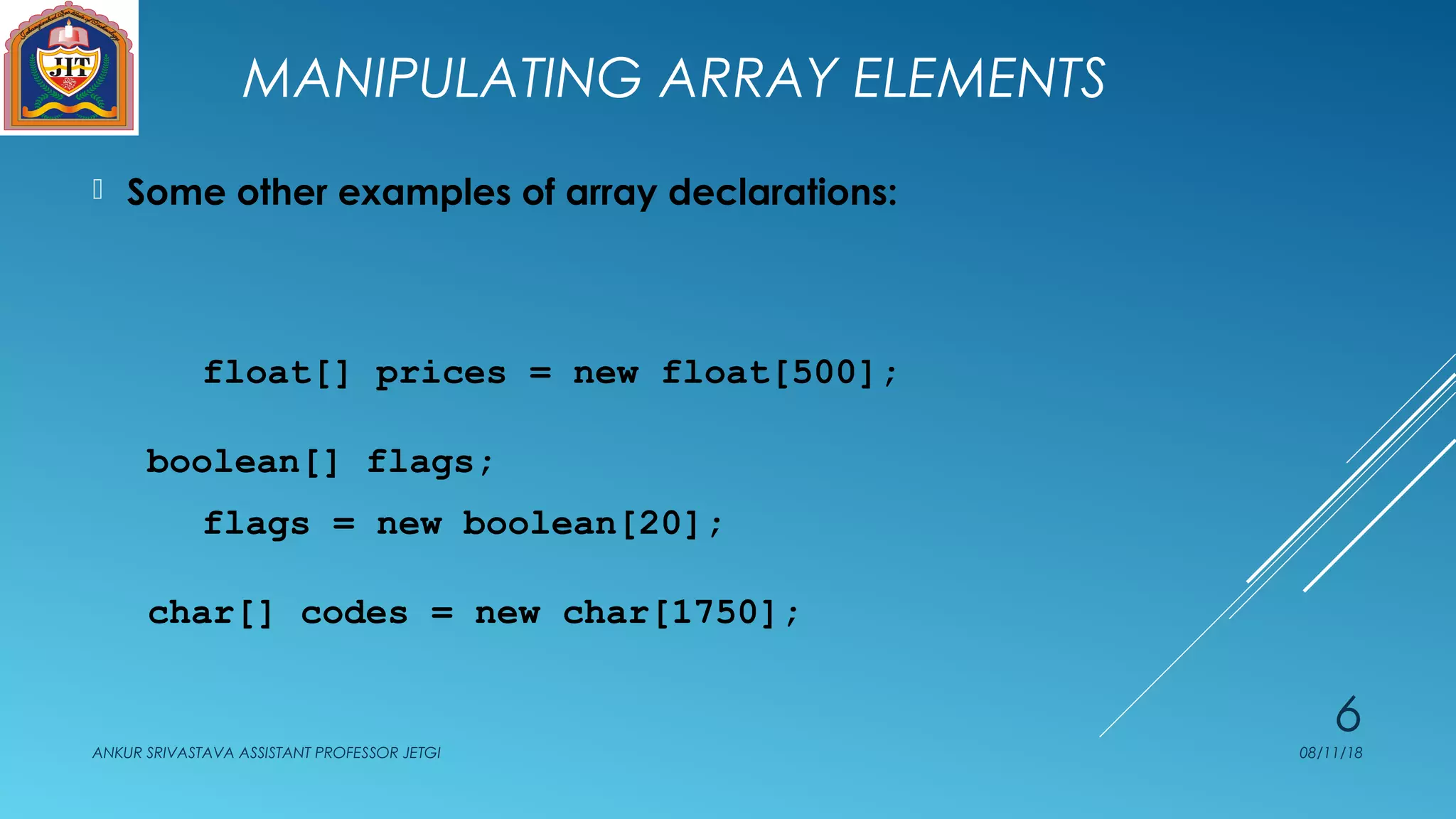 MANIPULATING ARRAY ELEMENTS
 Some other examples of array declarations:
float[] prices = new float[500];
boolean[] flags;
flags = new boolean[20];
char[] codes = new char[1750];
08/11/18ANKUR SRIVASTAVA ASSISTANT PROFESSOR JETGI
6
 