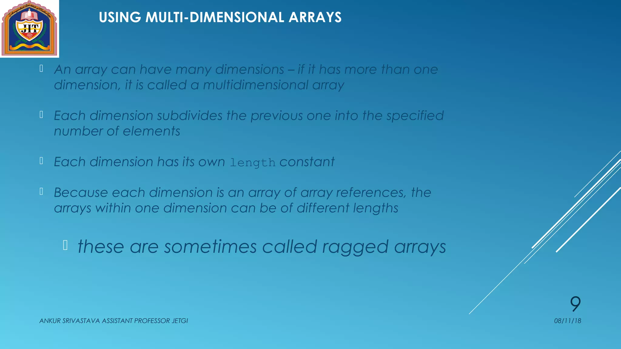 USING MULTI-DIMENSIONAL ARRAYS
 An array can have many dimensions – if it has more than one
dimension, it is called a multidimensional array
 Each dimension subdivides the previous one into the specified
number of elements
 Each dimension has its own length constant
 Because each dimension is an array of array references, the
arrays within one dimension can be of different lengths
 these are sometimes called ragged arrays
08/11/18ANKUR SRIVASTAVA ASSISTANT PROFESSOR JETGI
9
 