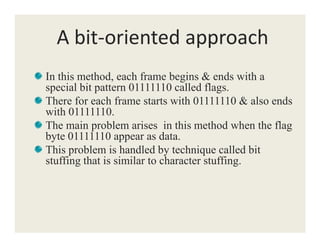 A bit-oriented approach
In this method, each frame begins & ends with a
special bit pattern 01111110 called flags.
There for each frame starts with 01111110 & also ends
with 01111110.
The main problem arises in this method when the flagThe main problem arises in this method when the flag
byte 01111110 appear as data.
This problem is handled by technique called bit
stuffing that is similar to character stuffing.
 