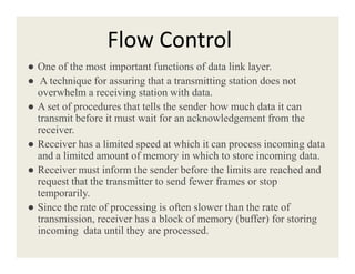 Flow Control
● One of the most important functions of data link layer.
● A technique for assuring that a transmitting station does not
overwhelm a receiving station with data.
● A set of procedures that tells the sender how much data it can
transmit before it must wait for an acknowledgement from the
receiver.
●● Receiver has a limited speed at which it can process incoming data
and a limited amount of memory in which to store incoming data.
● Receiver must inform the sender before the limits are reached and
request that the transmitter to send fewer frames or stop
temporarily.
● Since the rate of processing is often slower than the rate of
transmission, receiver has a block of memory (buffer) for storing
incoming data until they are processed.
 