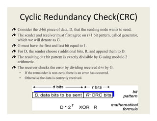 Cyclic Redundancy Check(CRC)
Consider the d-bit piece of data, D, that the sending node wants to send.
The sender and receiver must first agree on r+1 bit pattern, called generator,
which we will denote as G.
G must have the first and last bit equal to 1.
For D, the sender choose r additional bits, R, and append them to D.
The resulting d+r bit pattern is exactly divisible by G using modulo 2
arithmetic.arithmetic.
The receiver checks the error by dividing received d+r by G.
• If the remainder is non-zero, there is an error has occurred.
• Otherwise the data is correctly received.
 