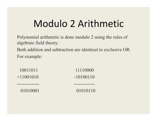 Modulo 2 Arithmetic
Polynomial arithmetic is done modulo 2 using the rules of
algebraic field theory.
Both addition and subtraction are identical to exclusive OR.
For example:
10011011 11110000
+11001010 -10100110
-------------- -------------
01010001 01010110
 