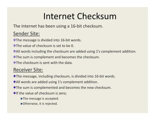 Internet Checksum
The Internet has been using a 16-bit checksum.
Sender Site:
The message is divided into 16-bit words.
The value of checksum is set to be 0.
All words including the checksum are added using 1’s complement addition.
The sum is complement and becomes the checksum.
The checksum is sent with the data.
Receiver Site:
The message, including checksum, is divided into 16-bit words.
All words are added using 1’s complement addition.
The sum is complemented and becomes the new checksum.
If the value of checksum is zero;
The message is accepted.
Otherwise, it is rejected.
 