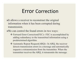 Error Correction
ӿIt allows a receiver to reconstruct the original
information when it has been corrupted during
transmission.
ӿWe can control the found errors in two ways:ӿWe can control the found errors in two ways:
Forward Error Correction(FEC):- FEC is accomplished by
adding redundancy to the transmitted information using a
predetermined algorithm.
Automatic Repeat Request(ARQ):- In ARQ, the receiver
detects transmission errors in a message and automatically
requests a retransmission from the transmitter. When the
transmitter receives the ARQ, it retransmits the message.
 