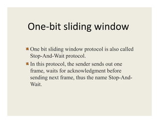 One-bit sliding window
One bit sliding window protocol is also called
Stop-And-Wait protocol.
In this protocol, the sender sends out oneIn this protocol, the sender sends out one
frame, waits for acknowledgment before
sending next frame, thus the name Stop-And-
Wait.
 