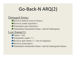 Go-Back-N ARQ(2)
Damaged frame:
Receiver detects error in frame i.
Receiver sends rejection-i.
Transmitter gets rejection-i.
Transmitter retransmits frame i and all subsequent.Transmitter retransmits frame i and all subsequent.
Lost frame(1):
Frame i lost.
Transmitter sends i+1.
Receiver gets frame i+1 out of sequence.
Receiver send reject i.
Transmitter retransmits frame i and all subsequent frames.
 
