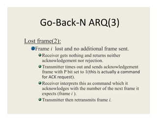 Go-Back-N ARQ(3)
Lost frame(2):
Frame i lost and no additional frame sent.
Receiver gets nothing and returns neither
acknowledgement nor rejection.acknowledgement nor rejection.
Transmitter times out and sends acknowledgement
frame with P bit set to 1(this is actually a command
for ACK request).
Receiver interprets this as command which it
acknowledges with the number of the next frame it
expects (frame i ).
Transmitter then retransmits frame i.
 