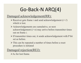 Go-Back-N ARQ(4)
Damaged acknowledgement(RR):
Receiver gets frame i and send acknowledgement (i+1)
which is lost.
Acknowledgements are cumulative, so next
acknowledgement (i+n) may arrive before transmitter times
out on frame i.out on frame i.
If transmitter times out, it sends acknowledgement with P bit
set as before.
This can be repeated a number of times before a reset
procedure is initiated
Damaged rejection(REJ):
As for lost frame.
 