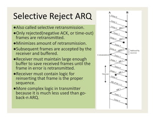 Selective Reject ARQ
●Also called selective retransmission.
●Only rejected(negative ACK, or time-out)
frames are retransmitted.
●Minimizes amount of retransmission.
●Subsequent frames are accepted by the
receiver and buffered.
●Receiver must maintain large enough●Receiver must maintain large enough
buffer to save received frames until the
frame in error is retransmitted.
●Receiver must contain logic for
reinserting that frame is the proper
sequence.
●More complex logic in transmitter
because it is much less used than go-
back-n ARQ.
 