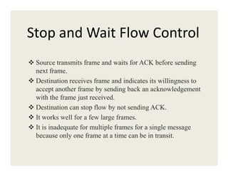 Stop and Wait Flow Control
Source transmits frame and waits for ACK before sending
next frame.
Destination receives frame and indicates its willingness to
accept another frame by sending back an acknowledgementaccept another frame by sending back an acknowledgement
with the frame just received.
Destination can stop flow by not sending ACK.
It works well for a few large frames.
It is inadequate for multiple frames for a single message
because only one frame at a time can be in transit.
 