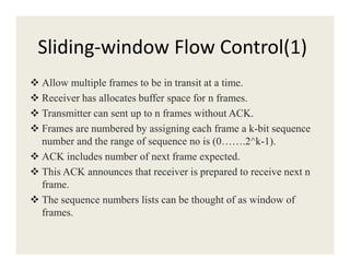 Sliding-window Flow Control(1)
Allow multiple frames to be in transit at a time.
Receiver has allocates buffer space for n frames.
Transmitter can sent up to n frames without ACK.
Frames are numbered by assigning each frame a k-bit sequence
number and the range of sequence no is (0…….2^k-1).number and the range of sequence no is (0…….2^k-1).
ACK includes number of next frame expected.
This ACK announces that receiver is prepared to receive next n
frame.
The sequence numbers lists can be thought of as window of
frames.
 