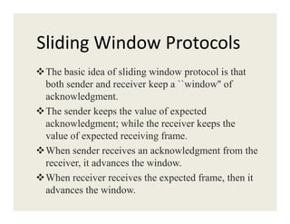 Sliding Window Protocols
The basic idea of sliding window protocol is that
both sender and receiver keep a ``window'' of
acknowledgment.
The sender keeps the value of expectedThe sender keeps the value of expected
acknowledgment; while the receiver keeps the
value of expected receiving frame.
When sender receives an acknowledgment from the
receiver, it advances the window.
When receiver receives the expected frame, then it
advances the window.
 