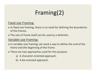 Framing(2)
Fixed-size Framing:
ӿ In fixed size framing, there is no need for defining the boundaries
of the frames.
ӿ The size of frame itself can be used as a delimiter.
Variable-size Framing:
ӿ In variable-size framing, we need a way to define the end of the
frame and the beginning of the frame.
ӿ There are two approaches used for this purpose:
a) A character-oriented approach.
b) A bit-oriented approach.
 