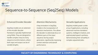 Sequence-to-Sequence (Seq2Seq) Models
Enhanced Encoder-Decoder
Seq2Seq models are an extension
of the encoder-decoder
framework, typically implemented
using RNNs. They are designed to
handle complex many-to-many
sequence transformations, where
both input and output can be of
variable lengths.
Attention Mechanisms
A key innovation in Seq2Seq
models is the incorporation of
attention mechanisms. This allows
the decoder to selectively focus on
different parts of the input
sequence during output
generation, significantly improving
context retention and overall
performance.
Versatile Applications
Seq2Seq models power a wide
array of applications, including
advanced machine translation
systems, intelligent chatbots, and
sophisticated speech synthesis,
demonstrating their versatility in
complex sequential tasks.
FACULTY OF ENGINEERING TECHNOLOGY & COMPUTING
 