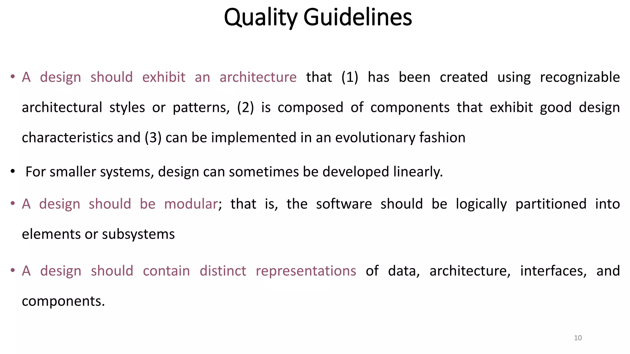 Quality Guidelines
• A design should exhibit an architecture that (1) has been created using recognizable
architectural styles or patterns, (2) is composed of components that exhibit good design
characteristics and (3) can be implemented in an evolutionary fashion
• For smaller systems, design can sometimes be developed linearly.
• A design should be modular; that is, the software should be logically partitioned into
elements or subsystems
• A design should contain distinct representations of data, architecture, interfaces, and
components.
10
 