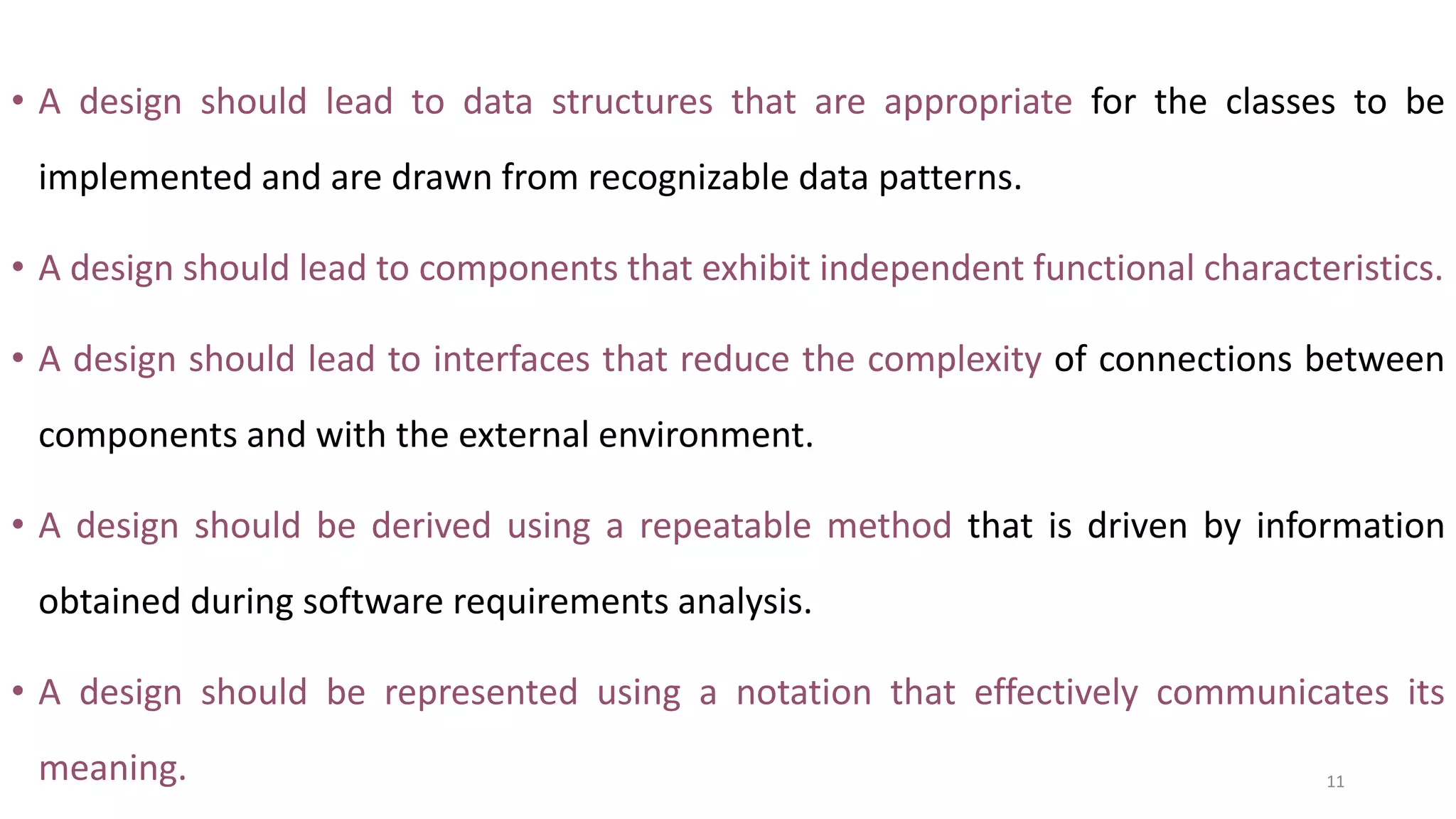 • A design should lead to data structures that are appropriate for the classes to be
implemented and are drawn from recognizable data patterns.
• A design should lead to components that exhibit independent functional characteristics.
• A design should lead to interfaces that reduce the complexity of connections between
components and with the external environment.
• A design should be derived using a repeatable method that is driven by information
obtained during software requirements analysis.
• A design should be represented using a notation that effectively communicates its
meaning. 11
 