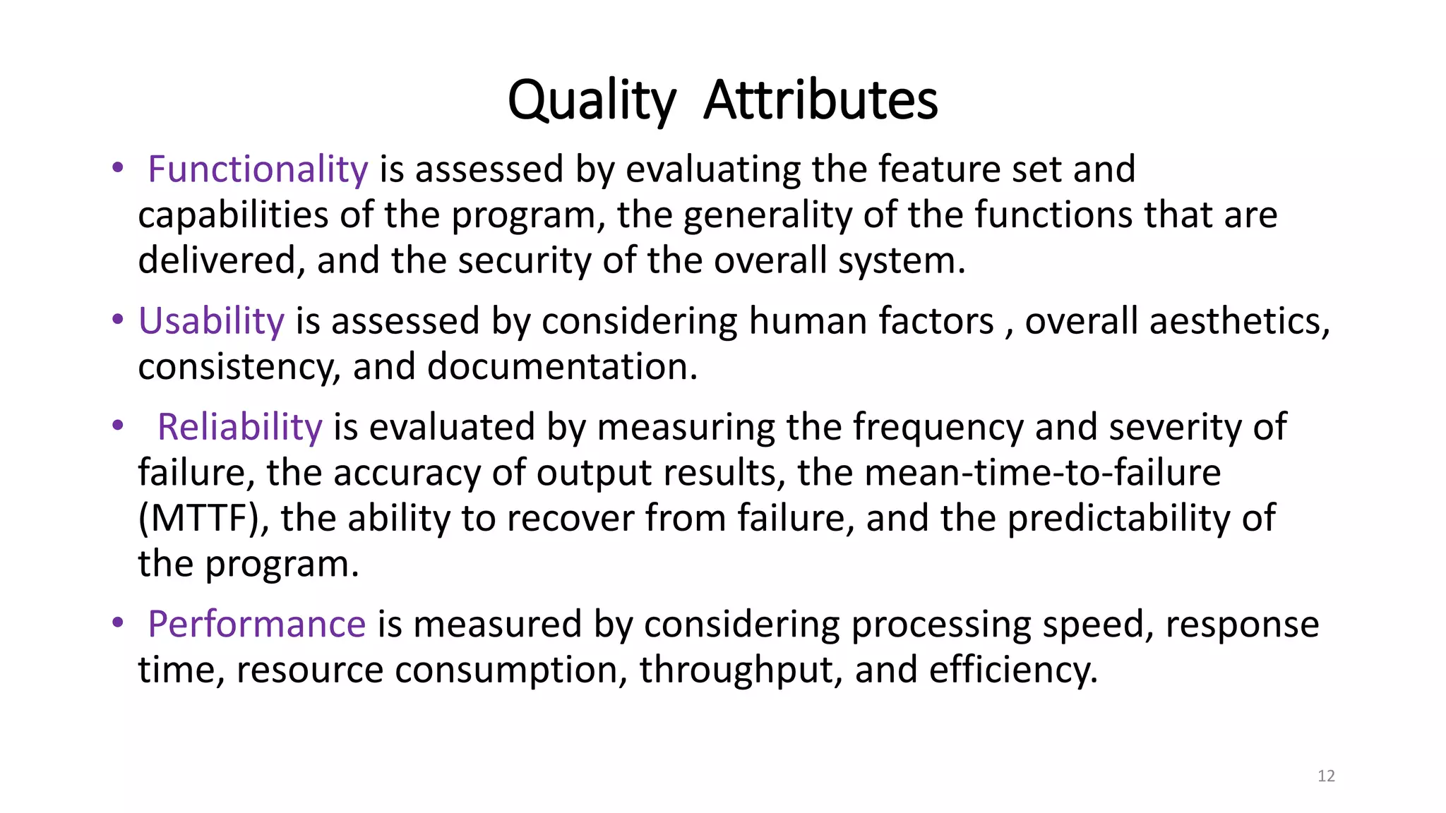 Quality Attributes
• Functionality is assessed by evaluating the feature set and
capabilities of the program, the generality of the functions that are
delivered, and the security of the overall system.
• Usability is assessed by considering human factors , overall aesthetics,
consistency, and documentation.
• Reliability is evaluated by measuring the frequency and severity of
failure, the accuracy of output results, the mean-time-to-failure
(MTTF), the ability to recover from failure, and the predictability of
the program.
• Performance is measured by considering processing speed, response
time, resource consumption, throughput, and efficiency.
12
 