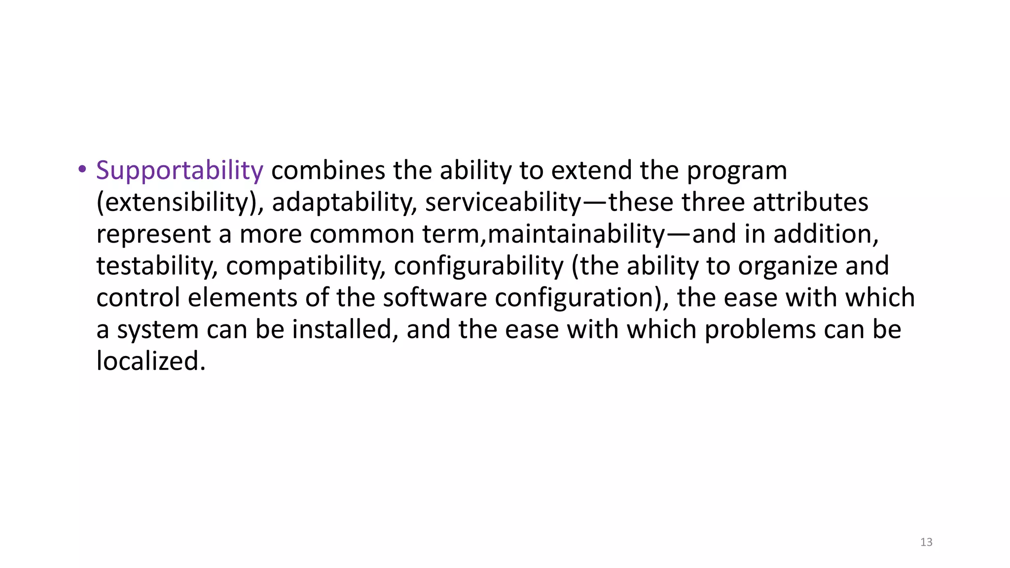 • Supportability combines the ability to extend the program
(extensibility), adaptability, serviceability—these three attributes
represent a more common term,maintainability—and in addition,
testability, compatibility, configurability (the ability to organize and
control elements of the software configuration), the ease with which
a system can be installed, and the ease with which problems can be
localized.
13
 