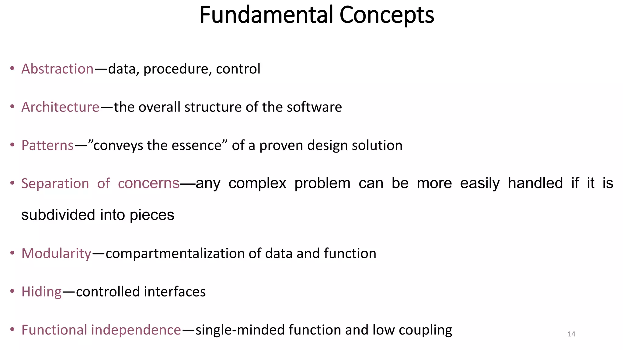 Fundamental Concepts
• Abstraction—data, procedure, control
• Architecture—the overall structure of the software
• Patterns—”conveys the essence” of a proven design solution
• Separation of concerns—any complex problem can be more easily handled if it is
subdivided into pieces
• Modularity—compartmentalization of data and function
• Hiding—controlled interfaces
• Functional independence—single-minded function and low coupling 14
 