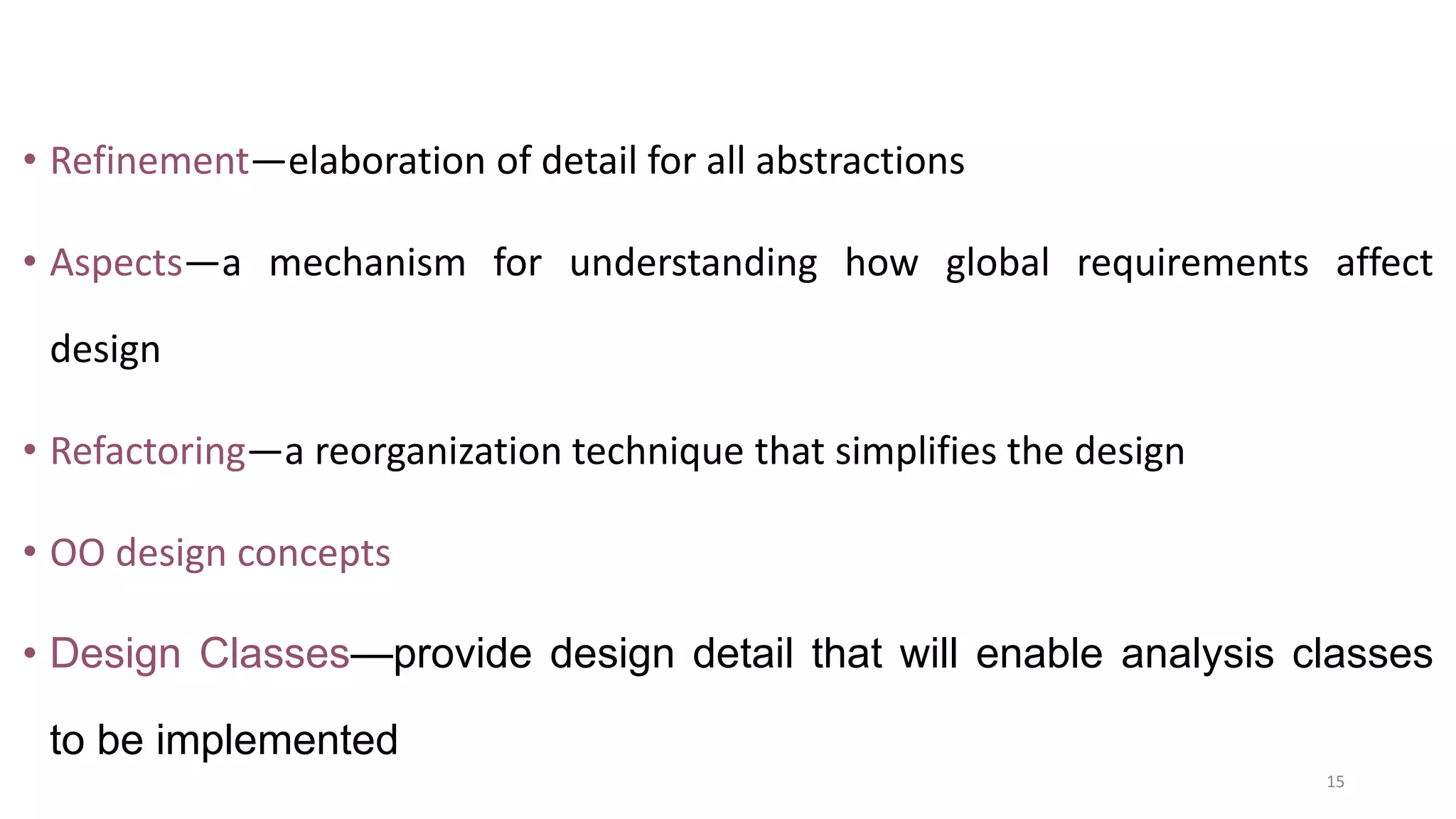 • Refinement—elaboration of detail for all abstractions
• Aspects—a mechanism for understanding how global requirements affect
design
• Refactoring—a reorganization technique that simplifies the design
• OO design concepts
• Design Classes—provide design detail that will enable analysis classes
to be implemented
15
 