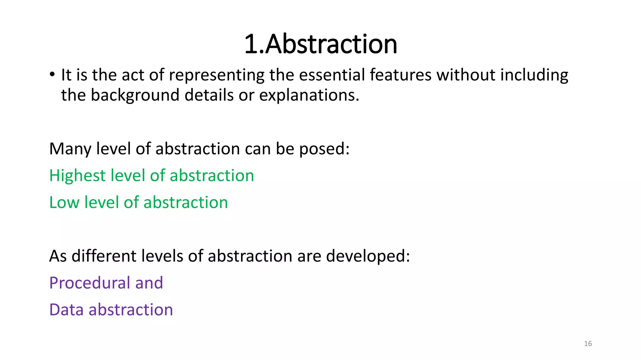 1.Abstraction
• It is the act of representing the essential features without including
the background details or explanations.
Many level of abstraction can be posed:
Highest level of abstraction
Low level of abstraction
As different levels of abstraction are developed:
Procedural and
Data abstraction
16
 