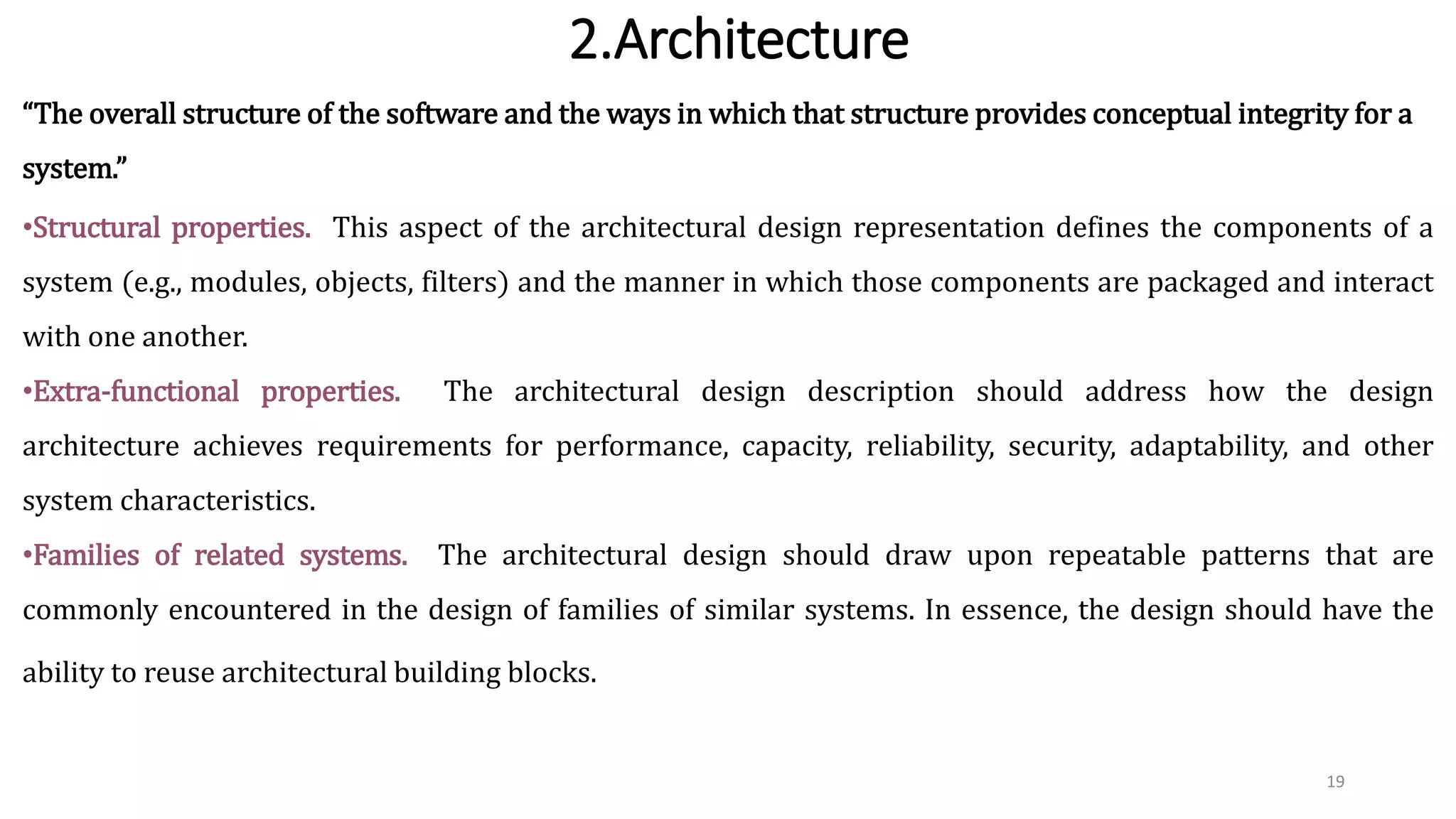 2.Architecture
19
“The overall structure of the software and the ways in which that structure provides conceptual integrity for a
system.”
•Structural properties. This aspect of the architectural design representation defines the components of a
system (e.g., modules, objects, filters) and the manner in which those components are packaged and interact
with one another.
•Extra-functional properties. The architectural design description should address how the design
architecture achieves requirements for performance, capacity, reliability, security, adaptability, and other
system characteristics.
•Families of related systems. The architectural design should draw upon repeatable patterns that are
commonly encountered in the design of families of similar systems. In essence, the design should have the
ability to reuse architectural building blocks.
 