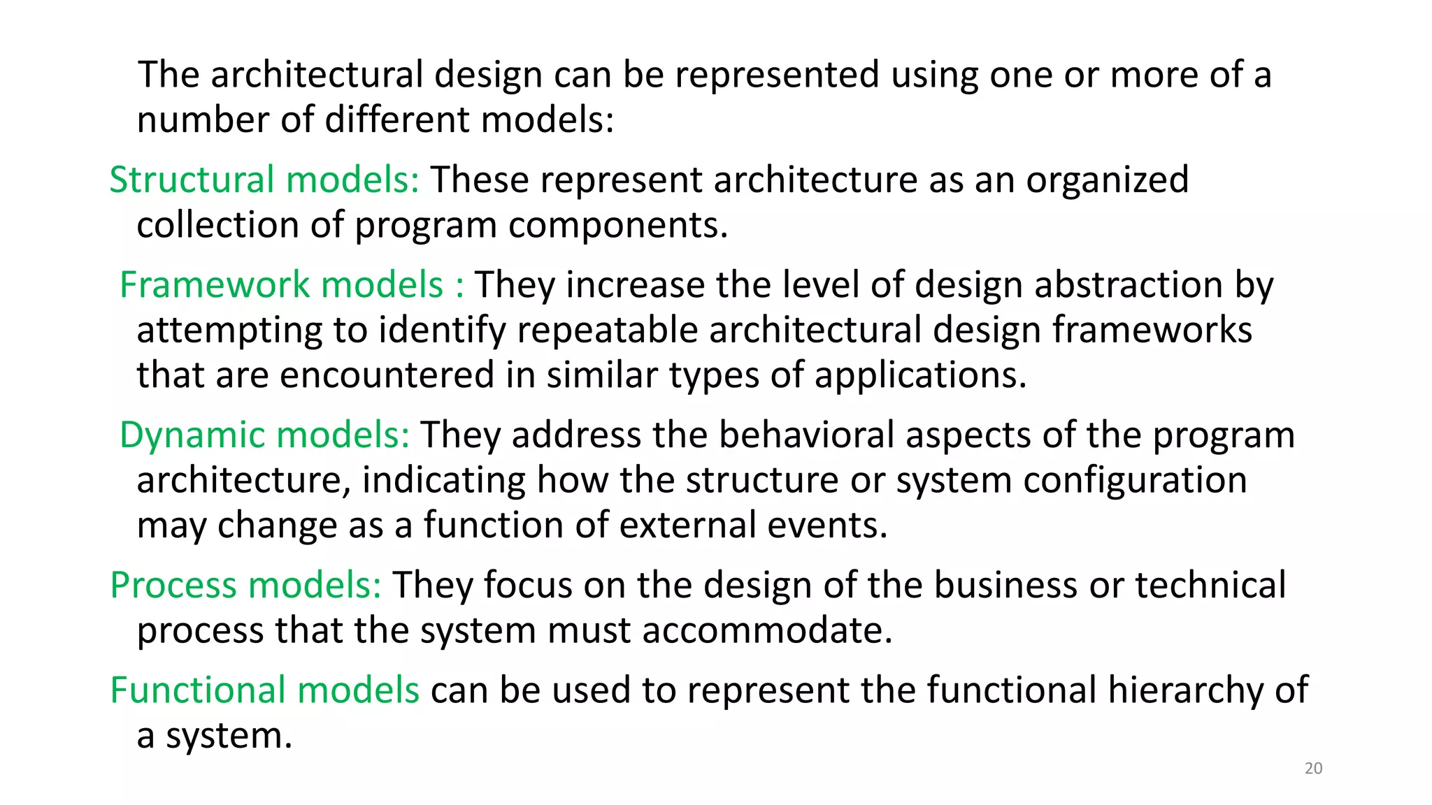 The architectural design can be represented using one or more of a
number of different models:
Structural models: These represent architecture as an organized
collection of program components.
Framework models : They increase the level of design abstraction by
attempting to identify repeatable architectural design frameworks
that are encountered in similar types of applications.
Dynamic models: They address the behavioral aspects of the program
architecture, indicating how the structure or system configuration
may change as a function of external events.
Process models: They focus on the design of the business or technical
process that the system must accommodate.
Functional models can be used to represent the functional hierarchy of
a system.
20
 