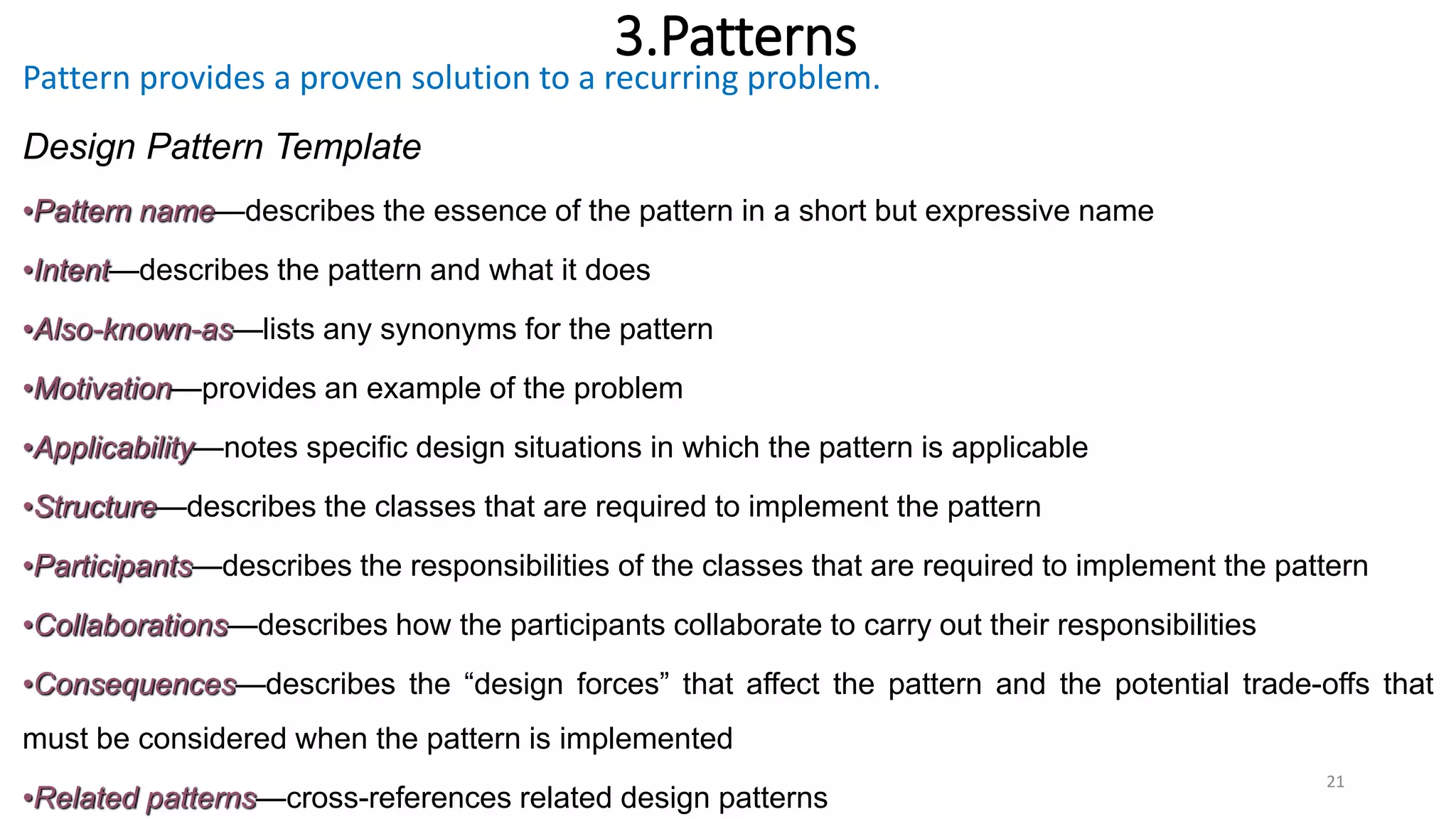 3.Patterns
21
Pattern provides a proven solution to a recurring problem.
Design Pattern Template
•Pattern name—describes the essence of the pattern in a short but expressive name
•Intent—describes the pattern and what it does
•Also-known-as—lists any synonyms for the pattern
•Motivation—provides an example of the problem
•Applicability—notes specific design situations in which the pattern is applicable
•Structure—describes the classes that are required to implement the pattern
•Participants—describes the responsibilities of the classes that are required to implement the pattern
•Collaborations—describes how the participants collaborate to carry out their responsibilities
•Consequences—describes the “design forces” that affect the pattern and the potential trade-offs that
must be considered when the pattern is implemented
•Related patterns—cross-references related design patterns
 