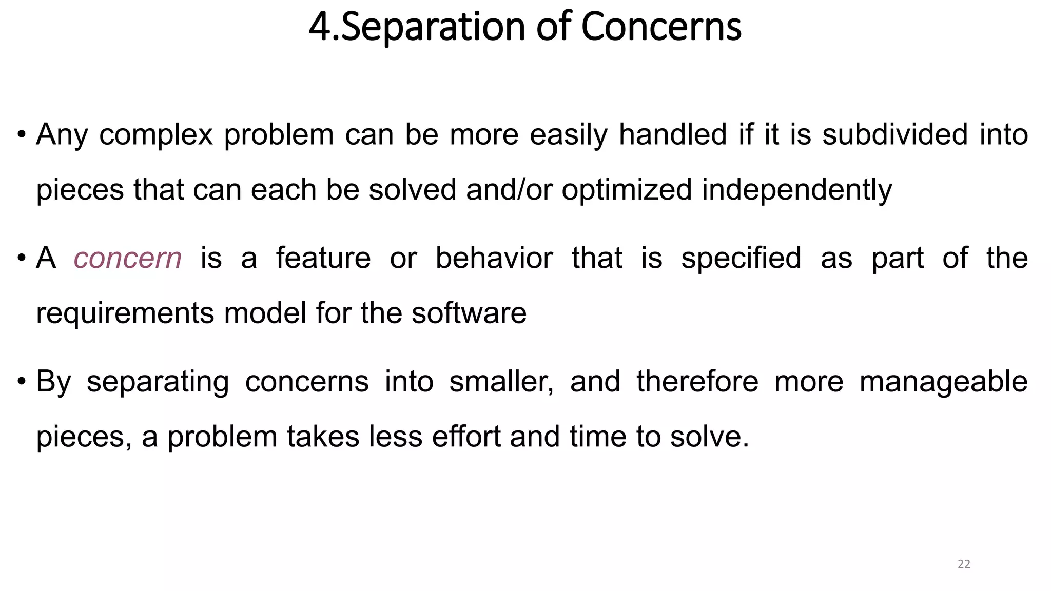 4.Separation of Concerns
• Any complex problem can be more easily handled if it is subdivided into
pieces that can each be solved and/or optimized independently
• A concern is a feature or behavior that is specified as part of the
requirements model for the software
• By separating concerns into smaller, and therefore more manageable
pieces, a problem takes less effort and time to solve.
22
 