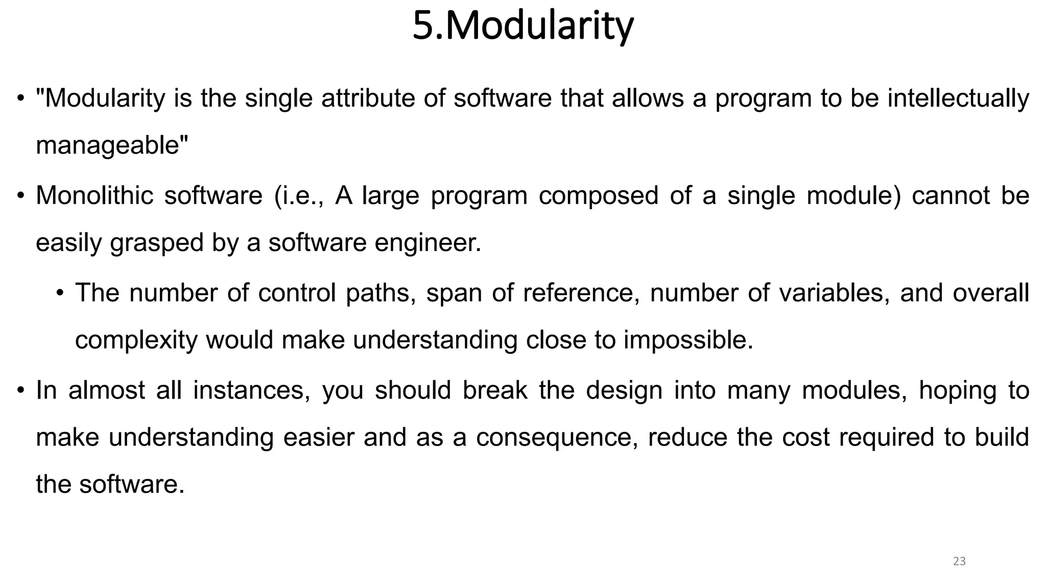 5.Modularity
• "Modularity is the single attribute of software that allows a program to be intellectually
manageable"
• Monolithic software (i.e., A large program composed of a single module) cannot be
easily grasped by a software engineer.
• The number of control paths, span of reference, number of variables, and overall
complexity would make understanding close to impossible.
• In almost all instances, you should break the design into many modules, hoping to
make understanding easier and as a consequence, reduce the cost required to build
the software.
23
 