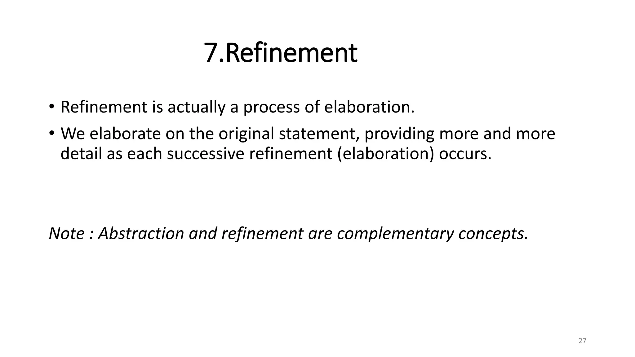 7.Refinement
• Refinement is actually a process of elaboration.
• We elaborate on the original statement, providing more and more
detail as each successive refinement (elaboration) occurs.
Note : Abstraction and refinement are complementary concepts.
27
 