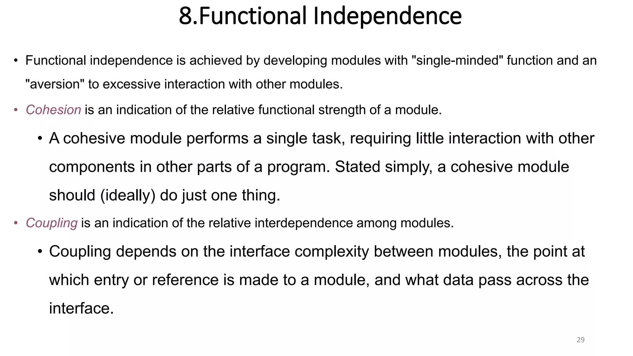 8.Functional Independence
• Functional independence is achieved by developing modules with "single-minded" function and an
"aversion" to excessive interaction with other modules.
• Cohesion is an indication of the relative functional strength of a module.
• A cohesive module performs a single task, requiring little interaction with other
components in other parts of a program. Stated simply, a cohesive module
should (ideally) do just one thing.
• Coupling is an indication of the relative interdependence among modules.
• Coupling depends on the interface complexity between modules, the point at
which entry or reference is made to a module, and what data pass across the
interface.
29
 