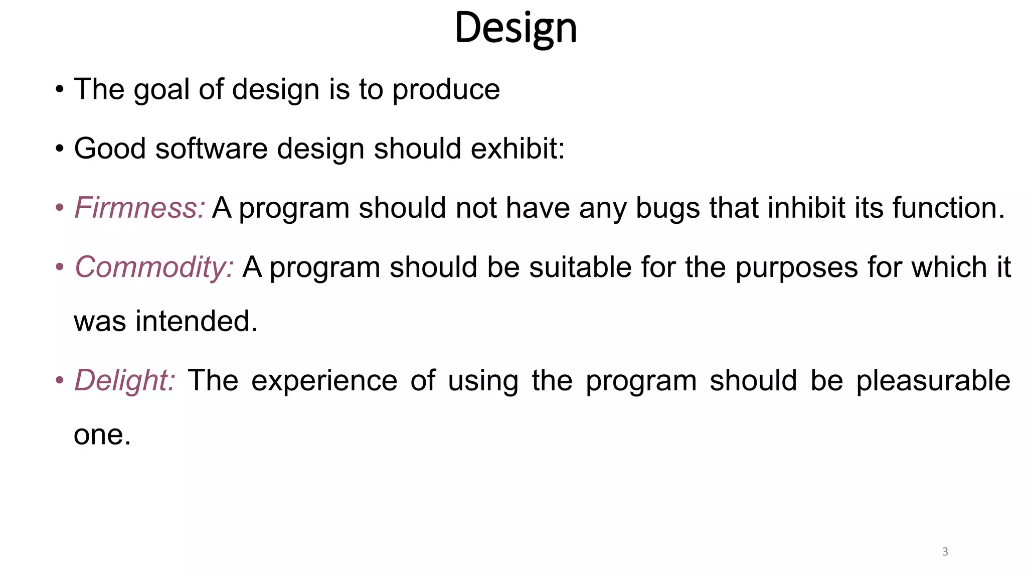 Design
• The goal of design is to produce
• Good software design should exhibit:
• Firmness: A program should not have any bugs that inhibit its function.
• Commodity: A program should be suitable for the purposes for which it
was intended.
• Delight: The experience of using the program should be pleasurable
one.
3
 