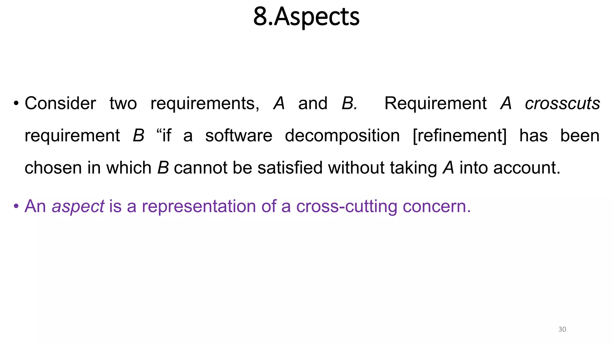 8.Aspects
• Consider two requirements, A and B. Requirement A crosscuts
requirement B “if a software decomposition [refinement] has been
chosen in which B cannot be satisfied without taking A into account.
• An aspect is a representation of a cross-cutting concern.
30
 