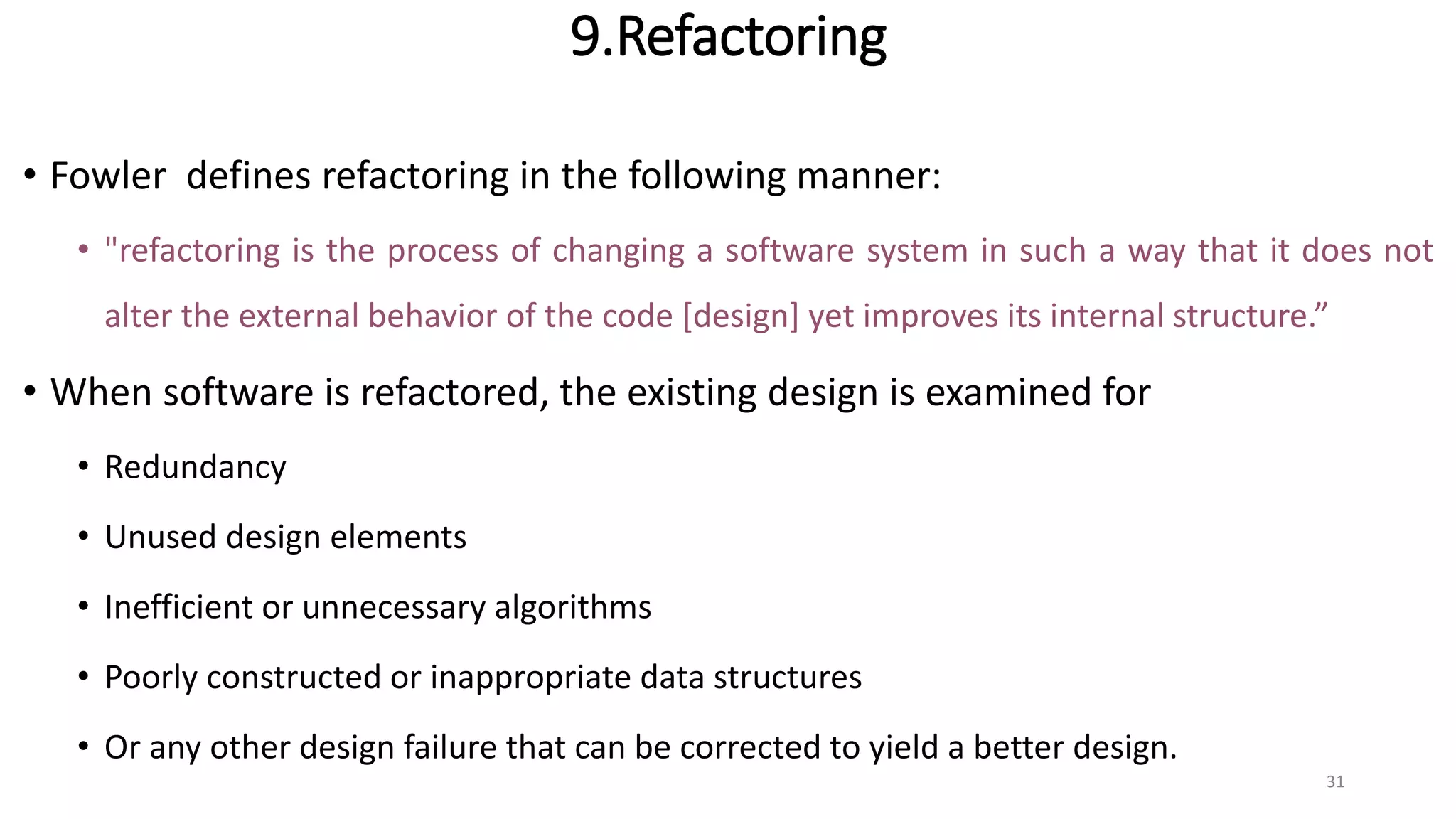 9.Refactoring
• Fowler defines refactoring in the following manner:
• "refactoring is the process of changing a software system in such a way that it does not
alter the external behavior of the code [design] yet improves its internal structure.”
• When software is refactored, the existing design is examined for
• Redundancy
• Unused design elements
• Inefficient or unnecessary algorithms
• Poorly constructed or inappropriate data structures
• Or any other design failure that can be corrected to yield a better design.
31
 