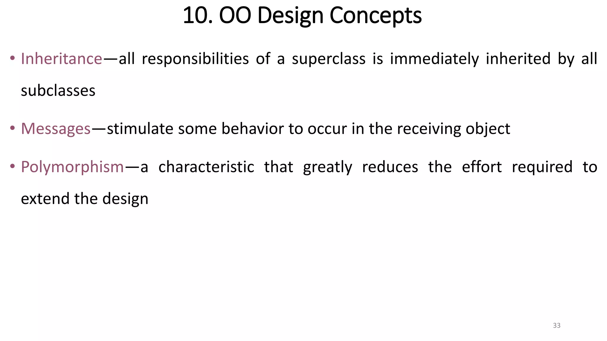 10. OO Design Concepts
• Inheritance—all responsibilities of a superclass is immediately inherited by all
subclasses
• Messages—stimulate some behavior to occur in the receiving object
• Polymorphism—a characteristic that greatly reduces the effort required to
extend the design
33
 