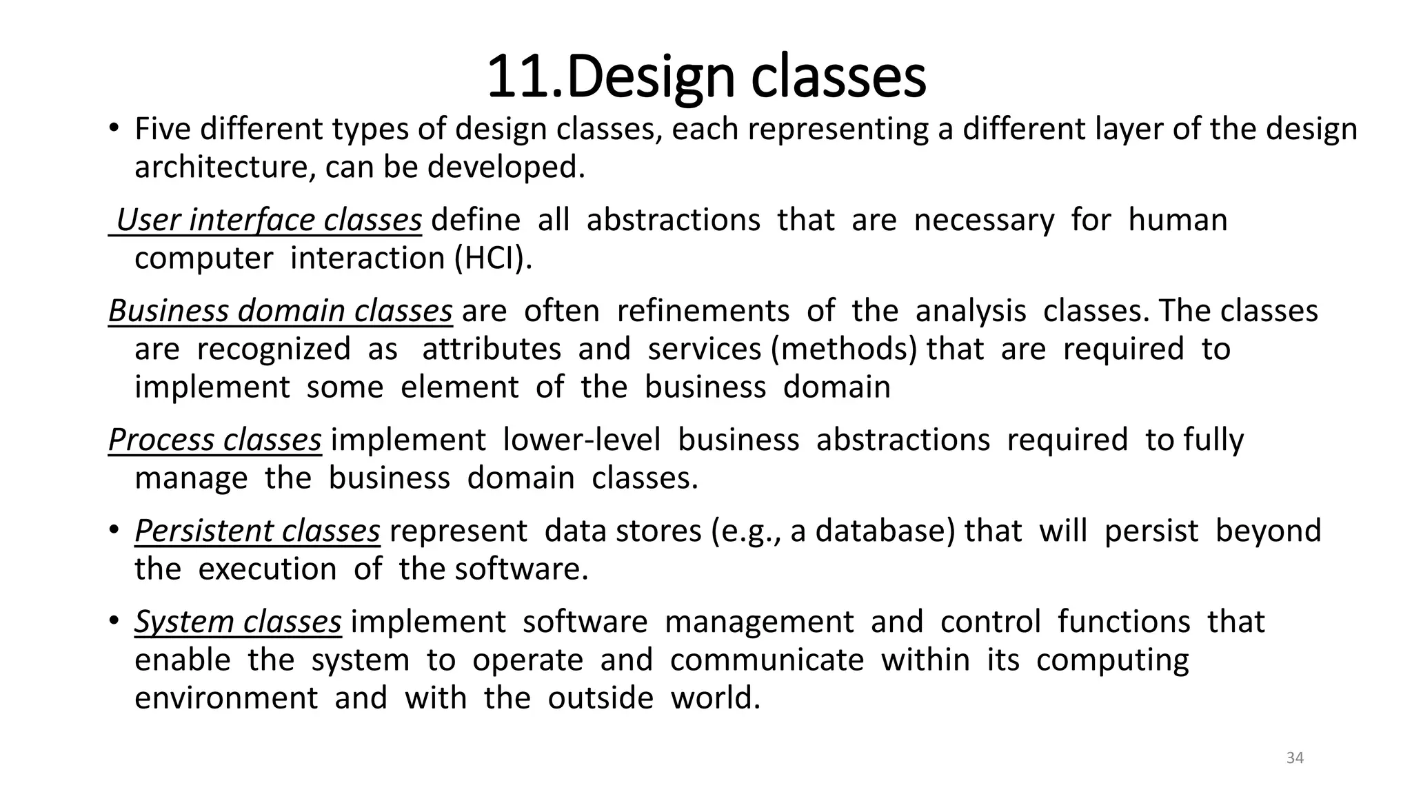 11.Design classes
• Five different types of design classes, each representing a different layer of the design
architecture, can be developed.
User interface classes define all abstractions that are necessary for human
computer interaction (HCI).
Business domain classes are often refinements of the analysis classes. The classes
are recognized as attributes and services (methods) that are required to
implement some element of the business domain
Process classes implement lower-level business abstractions required to fully
manage the business domain classes.
• Persistent classes represent data stores (e.g., a database) that will persist beyond
the execution of the software.
• System classes implement software management and control functions that
enable the system to operate and communicate within its computing
environment and with the outside world.
34
 