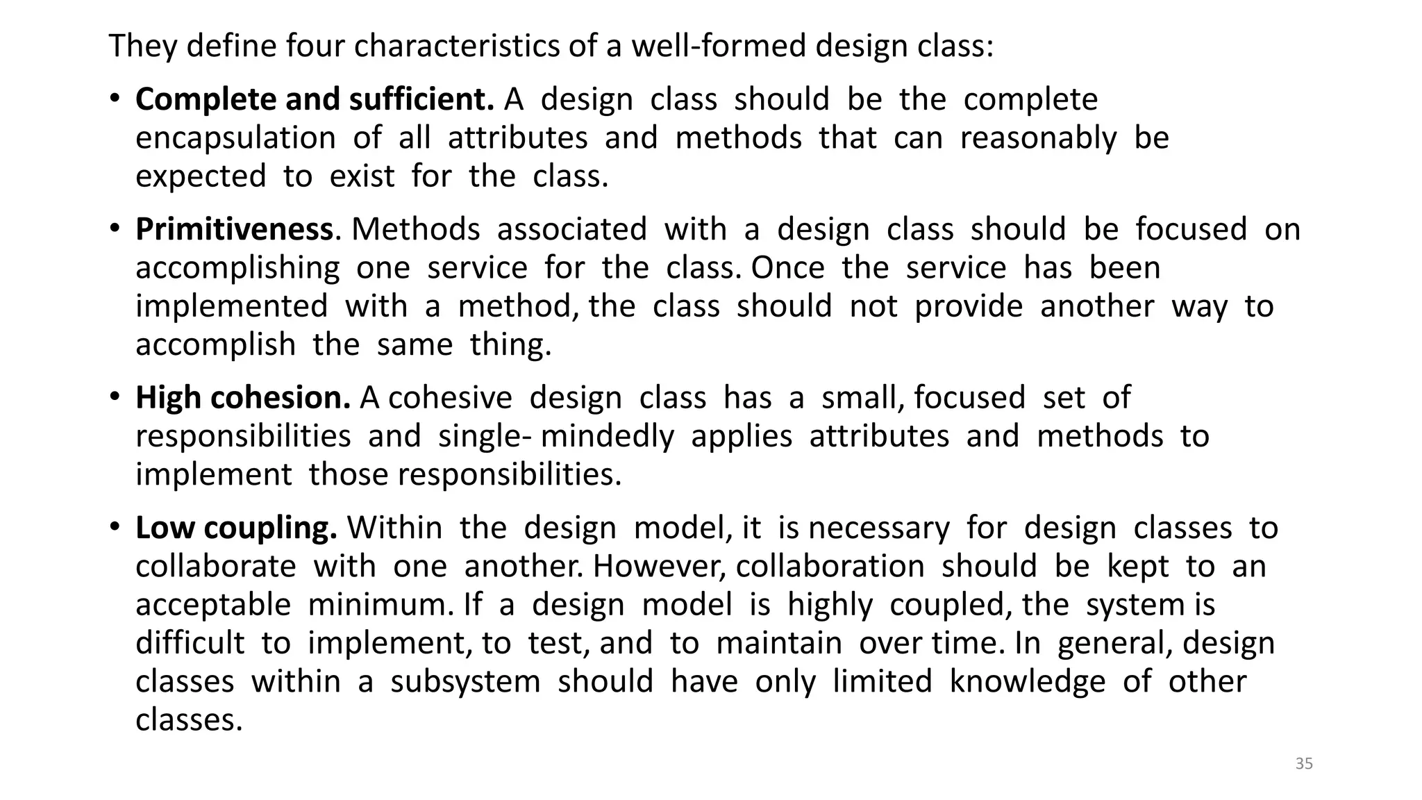 They define four characteristics of a well-formed design class:
• Complete and sufficient. A design class should be the complete
encapsulation of all attributes and methods that can reasonably be
expected to exist for the class.
• Primitiveness. Methods associated with a design class should be focused on
accomplishing one service for the class. Once the service has been
implemented with a method, the class should not provide another way to
accomplish the same thing.
• High cohesion. A cohesive design class has a small, focused set of
responsibilities and single- mindedly applies attributes and methods to
implement those responsibilities.
• Low coupling. Within the design model, it is necessary for design classes to
collaborate with one another. However, collaboration should be kept to an
acceptable minimum. If a design model is highly coupled, the system is
difficult to implement, to test, and to maintain over time. In general, design
classes within a subsystem should have only limited knowledge of other
classes.
35
 