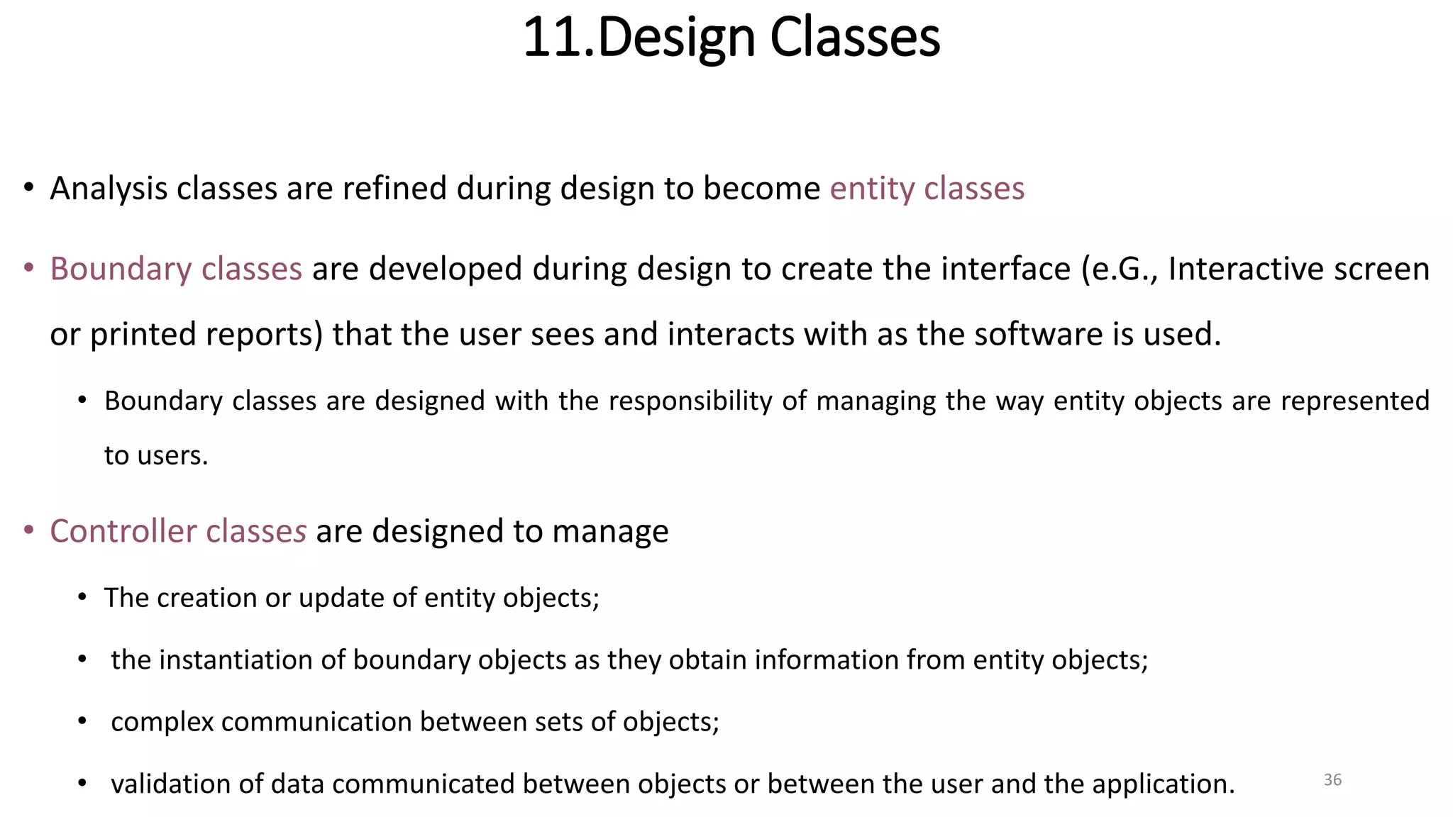 11.Design Classes
• Analysis classes are refined during design to become entity classes
• Boundary classes are developed during design to create the interface (e.G., Interactive screen
or printed reports) that the user sees and interacts with as the software is used.
• Boundary classes are designed with the responsibility of managing the way entity objects are represented
to users.
• Controller classes are designed to manage
• The creation or update of entity objects;
• the instantiation of boundary objects as they obtain information from entity objects;
• complex communication between sets of objects;
• validation of data communicated between objects or between the user and the application. 36
 