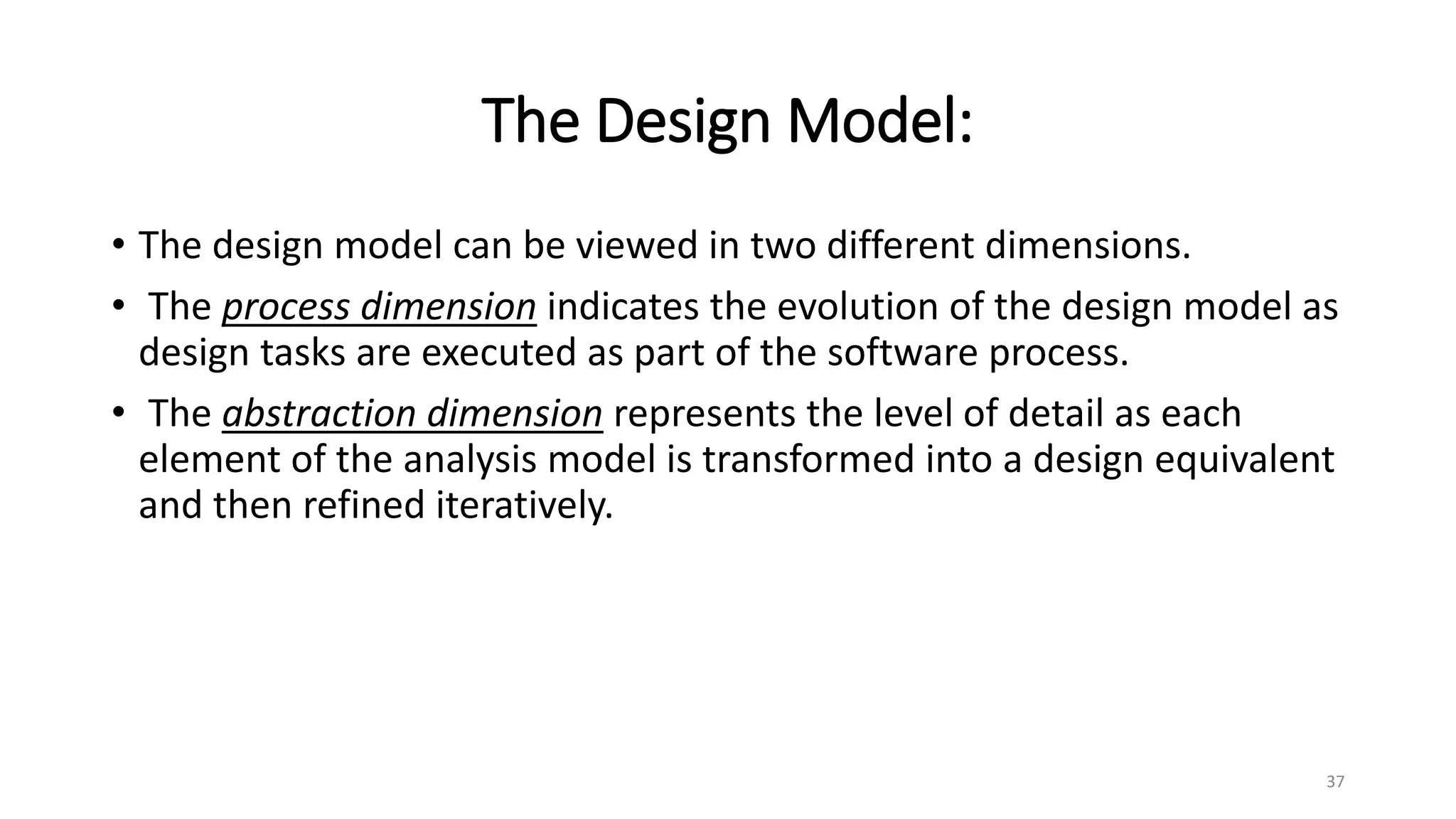 The Design Model:
• The design model can be viewed in two different dimensions.
• The process dimension indicates the evolution of the design model as
design tasks are executed as part of the software process.
• The abstraction dimension represents the level of detail as each
element of the analysis model is transformed into a design equivalent
and then refined iteratively.
37
 