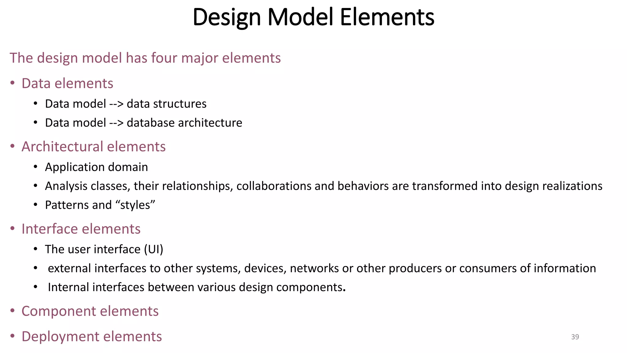 Design Model Elements
The design model has four major elements
• Data elements
• Data model --> data structures
• Data model --> database architecture
• Architectural elements
• Application domain
• Analysis classes, their relationships, collaborations and behaviors are transformed into design realizations
• Patterns and “styles”
• Interface elements
• The user interface (UI)
• external interfaces to other systems, devices, networks or other producers or consumers of information
• Internal interfaces between various design components.
• Component elements
• Deployment elements 39
 